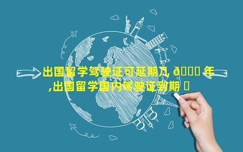 出国留学驾驶证可延期几 🕊 年,出国留学国内驾驶证到期 ☘ 怎么办